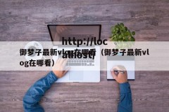 御梦子最新vlog在哪看（御梦子最新vlog在哪看）